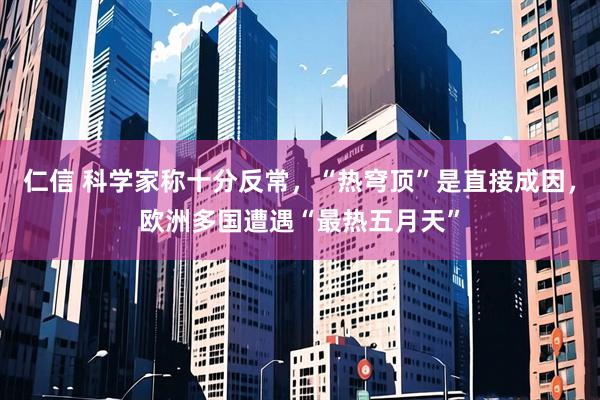 仁信 科学家称十分反常，“热穹顶”是直接成因，欧洲多国遭遇“最热五月天”