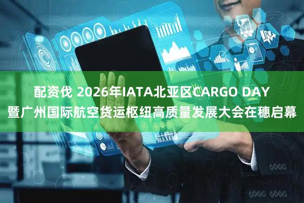 配资伐 2026年IATA北亚区CARGO DAY暨广州国际航空货运枢纽高质量发展大会在穗启幕