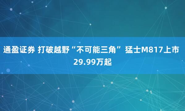 通盈证券 打破越野“不可能三角” 猛士M817上市 29.99万起