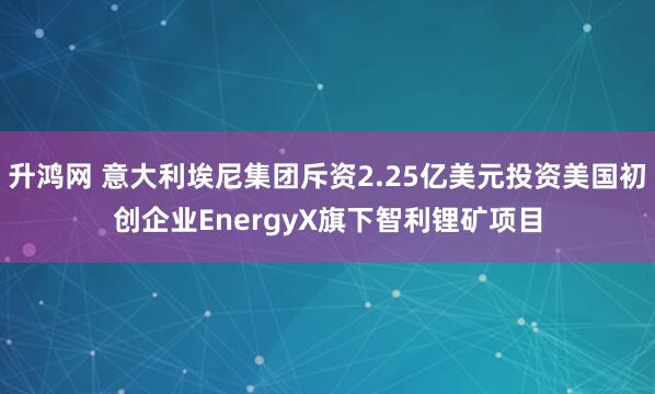 升鸿网 意大利埃尼集团斥资2.25亿美元投资美国初创企业EnergyX旗下智利锂矿项目