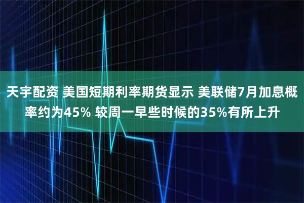 天宇配资 美国短期利率期货显示 美联储7月加息概率约为45% 较周一早些时候的35%有所上升