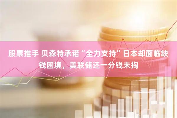 股票推手 贝森特承诺“全力支持”日本却面临缺钱困境，美联储还一分钱未掏